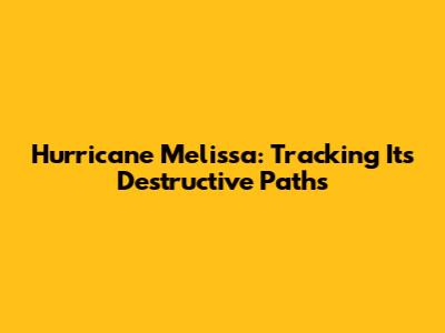 Hurricane Melissa: Tracking Its Destructive Paths