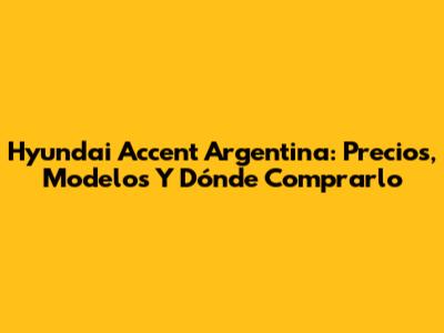 Hyundai Accent Argentina: Precios, Modelos Y Dónde Comprarlo