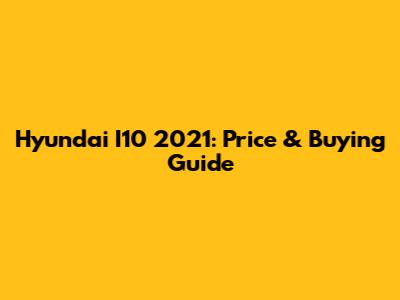 Hyundai I10 2021: Price & Buying Guide