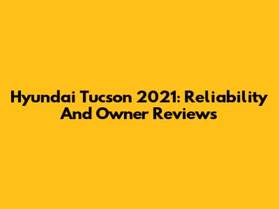 Hyundai Tucson 2021: Reliability And Owner Reviews