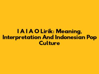 I A I A O Lirik: Meaning, Interpretation And Indonesian Pop Culture