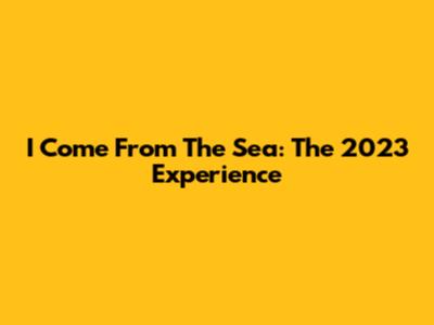 I Come From The Sea: The 2023 Experience