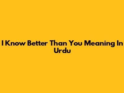 I Know Better Than You Meaning In Urdu