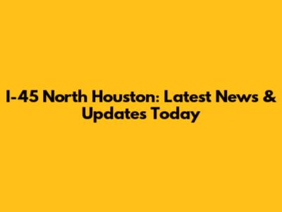 I-45 North Houston: Latest News & Updates Today