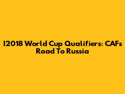 I2018 World Cup Qualifiers: CAF's Road To Russia