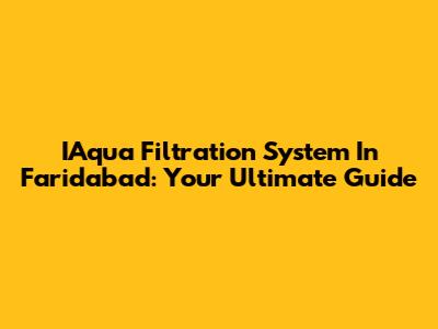 IAqua Filtration System In Faridabad: Your Ultimate Guide