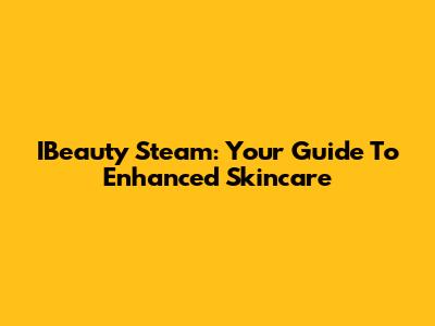 IBeauty Steam: Your Guide To Enhanced Skincare