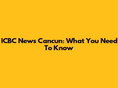 ICBC News Cancun: What You Need To Know