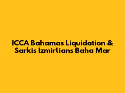 ICCA Bahamas Liquidation & Sarkis Izmirlian's Baha Mar