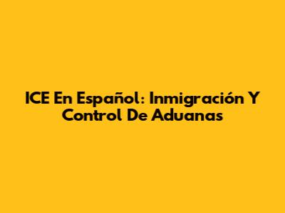 ICE En Español: Inmigración Y Control De Aduanas