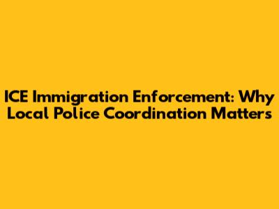 ICE Immigration Enforcement: Why Local Police Coordination Matters