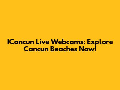 ICancun Live Webcams: Explore Cancun Beaches Now!