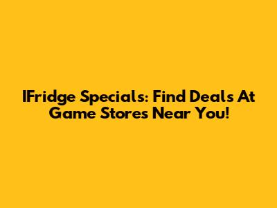 IFridge Specials: Find Deals At Game Stores Near You!
