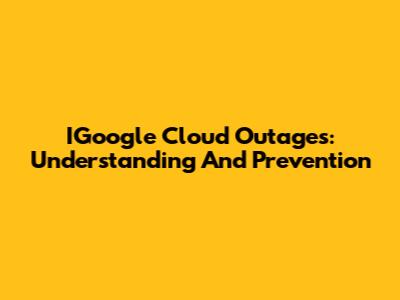 IGoogle Cloud Outages: Understanding And Prevention