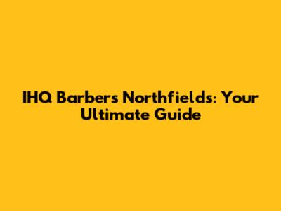 IHQ Barbers Northfields: Your Ultimate Guide
