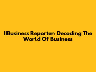 IIBusiness Reporter: Decoding The World Of Business
