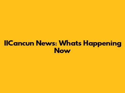 IICancun News: What's Happening Now