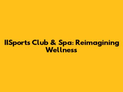 IISports Club & Spa: Reimagining Wellness