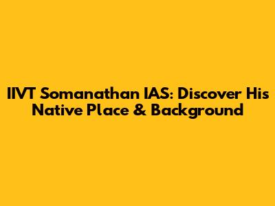 IIVT Somanathan IAS: Discover His Native Place & Background