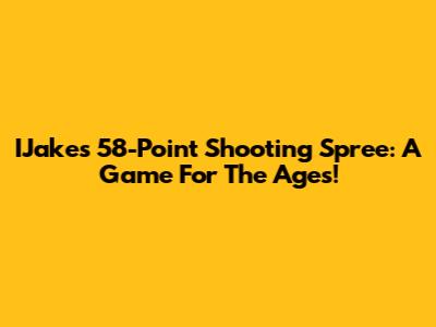 IJake's 58-Point Shooting Spree: A Game For The Ages!