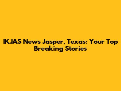 IKJAS News Jasper, Texas: Your Top Breaking Stories