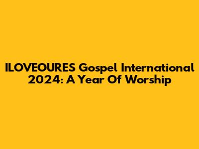 ILOVEOURES Gospel International 2024: A Year Of Worship