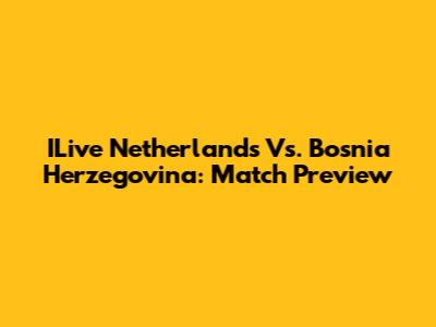ILive Netherlands Vs. Bosnia Herzegovina: Match Preview