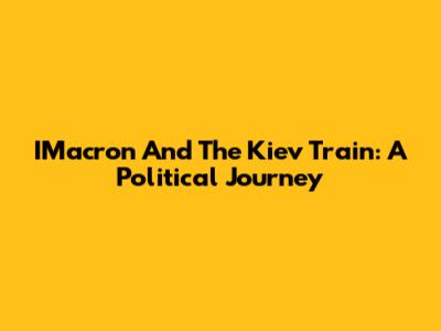 IMacron And The Kiev Train: A Political Journey
