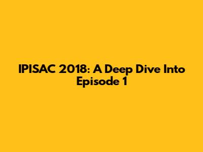 IPISAC 2018: A Deep Dive Into Episode 1