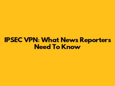 IPSEC VPN: What News Reporters Need To Know
