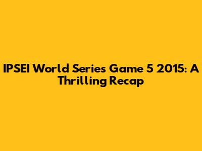 IPSEI World Series Game 5 2015: A Thrilling Recap
