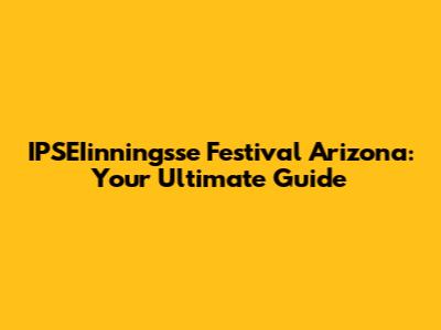 IPSEIinningsse Festival Arizona: Your Ultimate Guide