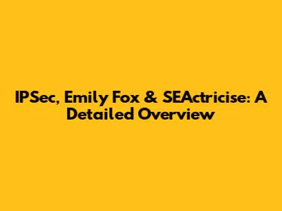 IPSec, Emily Fox & SEActricise: A Detailed Overview