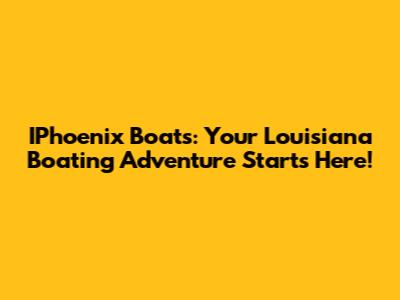 IPhoenix Boats: Your Louisiana Boating Adventure Starts Here!