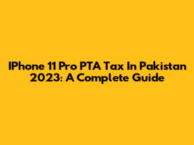IPhone 11 Pro PTA Tax In Pakistan 2023: A Complete Guide
