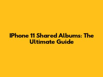 IPhone 11 Shared Albums: The Ultimate Guide
