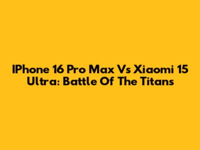 IPhone 16 Pro Max Vs Xiaomi 15 Ultra: Battle Of The Titans
