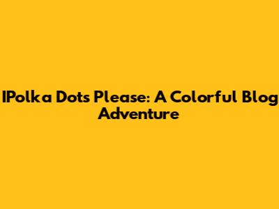 IPolka Dots Please: A Colorful Blog Adventure