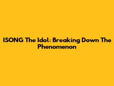 ISONG The Idol: Breaking Down The Phenomenon
