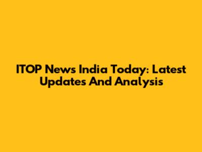 ITOP News India Today: Latest Updates And Analysis