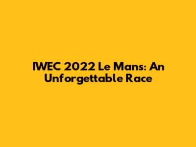 IWEC 2022 Le Mans: An Unforgettable Race