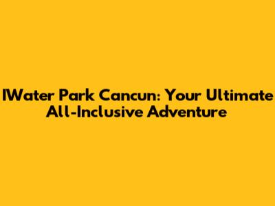 IWater Park Cancun: Your Ultimate All-Inclusive Adventure