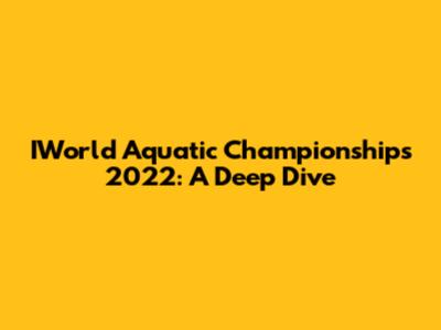 IWorld Aquatic Championships 2022: A Deep Dive
