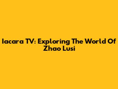 Iacara TV: Exploring The World Of Zhao Lusi