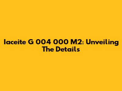 Iaceite G 004 000 M2: Unveiling The Details