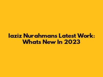 Iaziz Nurahman's Latest Work: What's New In 2023