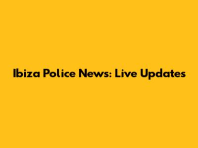 Ibiza Police News: Live Updates