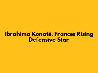 Ibrahima Konaté: France's Rising Defensive Star