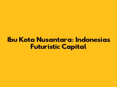 Ibu Kota Nusantara: Indonesia's Futuristic Capital