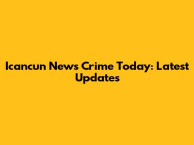 Icancun News Crime Today: Latest Updates